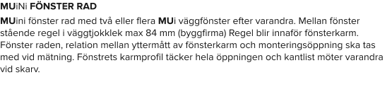 MUiNi FÖNSTER RAD MUini fönster rad med två eller flera MUi väggfönster efter varandra. Mellan fönster stående regel i väggtjokklek max 84 mm (byggfirma) Regel blir innaför fönsterkarm. Fönster raden, relation mellan yttermått av fönsterkarm och monteringsöppning ska tas med vid mätning. Fönstrets karmprofil täcker hela öppningen och kantlist möter varandra vid skarv.
