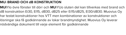MUi BRAND OCH dB KONSTRUKTION MUiYIo övre fönster till dörr och MUiYUo sluten del kan tillverkas med brand och dB konstruktion Ei30, El15, dB30, dB25 eller Ei15/dB25, El30/dB30. Muovius Oy har testat konstruktioner hos VTT men kombinationer av konstruktioner och lösningar ska få godkännande av lokar brandmyndighet. Muovius Oy leverar nödvändiga dokument till varje element för godkännande