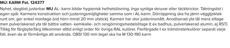 MUi KARM Pat. 124377 Nyhet, steglöst justerbar MU AL- karm bildar hygienisk helhetslösning. Inga synliga skruvar eller täckbrickor. Tätningslist i egen spår. Karmens konstruktion och justeringsmöjligheter samma som i AL-karm. Dörröppning ska ha jämn väggtjoklek runt om, ger enkel montage (vid hörn minst 20 mm utstick). Karmen har stor justerinsmått. Anodiserad yta tål mera slitage men pulverlakerad yta tål bättre vatten- kemikalie- och rengörningsmedelslitage (t ex badhus, pulverlakerad alumin, ej RST) Tilläg för färgbyte/färg tillkommer alltid enligt order för övriga RAL kulörer. Flerfärgade t ex trämönsterkulörer separat varje fall, även de är förmånliga att använda. OBS! 130 mm tegel ska ha M 130-190 karm