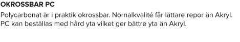 OKROSSBAR PC Polycarbonat är i praktik okrossbar. Nornalkvalité får lättare repor än Akryl. PC kan beställas med hård yta vilket ger bättre yta än Akryl.