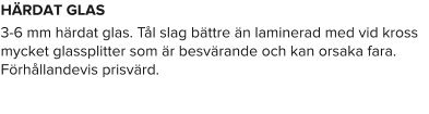 HÄRDAT GLAS 3-6 mm härdat glas. Tål slag bättre än laminerad med vid kross mycket glassplitter som är besvärande och kan orsaka fara. Förhållandevis prisvärd.