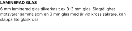 LAMINERAD GLAS 6 mm laminerad glas tillverkas t ex 3+3 mm glas. Slagtålighet motsvarar samma som en 3 mm glas med är vid kross säkrare, kan släppa lite glaskross.