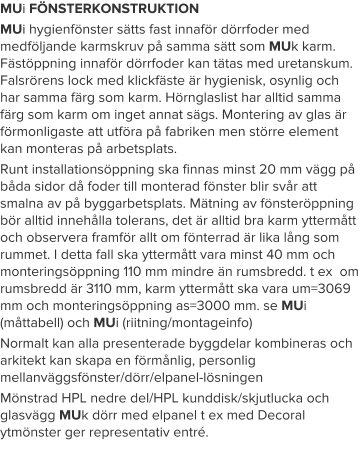 MUi FÖNSTERKONSTRUKTION MUi hygienfönster sätts fast innaför dörrfoder med medföljande karmskruv på samma sätt som MUk karm. Fästöppning innaför dörrfoder kan tätas med uretanskum. Falsrörens lock med klickfäste är hygienisk, osynlig och har samma färg som karm. Hörnglaslist har alltid samma färg som karm om inget annat sägs. Montering av glas är förmonligaste att utföra på fabriken men större element kan monteras på arbetsplats. Runt installationsöppning ska finnas minst 20 mm vägg på båda sidor då foder till monterad fönster blir svår att smalna av på byggarbetsplats. Mätning av fönsteröppning bör alltid innehålla tolerans, det är alltid bra karm yttermått och observera framför allt om fönterrad är lika lång som rummet. I detta fall ska yttermått vara minst 40 mm och monteringsöppning 110 mm mindre än rumsbredd. t ex  om rumsbredd är 3110 mm, karm yttermått ska vara um=3069 mm och monteringsöppning as=3000 mm. se MUi (måttabell) och MUi (riitning/montageinfo)  Normalt kan alla presenterade byggdelar kombineras och arkitekt kan skapa en förmånlig, personlig mellanväggsfönster/dörr/elpanel-lösningen Mönstrad HPL nedre del/HPL kunddisk/skjutlucka och glasvägg MUk dörr med elpanel t ex med Decoral ytmönster ger representativ entré.