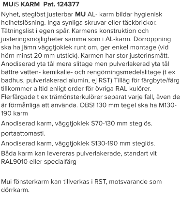 MUiS KARM  Pat. 124377 Nyhet, steglöst justerbar MU AL- karm bildar hygienisk helhetslösning. Inga synliga skruvar eller täckbrickor. Tätningslist i egen spår. Karmens konstruktion och justeringsmöjligheter samma som i AL-karm. Dörröppning ska ha jämn väggtjoklek runt om, ger enkel montage (vid hörn minst 20 mm utstick). Karmen har stor justerinsmått. Anodiserad yta tål mera slitage men pulverlakerad yta tål bättre vatten- kemikalie- och rengörningsmedelslitage (t ex badhus, pulverlakerad alumin, ej RST) Tilläg för färgbyte/färg tillkommer alltid enligt order för övriga RAL kulörer. Flerfärgade t ex trämönsterkulörer separat varje fall, även de är förmånliga att använda. OBS! 130 mm tegel ska ha M130-190 karm Anodiserad karm, väggtjoklek S70-130 mm steglös. portaattomasti. Anodiserad karm, väggtjoklek S130-190 mm steglös. Båda karm kan levereras pulverlakerade, standart vit RAL9010 eller specialfärg  Mui fönsterkarm kan tillverkas i RST, motsvarande som dörrkarm.