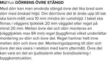 MUiYuo DÖRRENS ÖVRE STÄNGD Med dörr kan man använda stängd övre del lika bred som dörr med önskad höjd. Om dörr/övre del är ända upp till tak ska karm-mått vara 10 mm mindra än rumshöjd. I taket ska finnas i väggens tjokklek 20 mm väggdel eller regel på minst 20 mm. Mellan övre del och dörr monteras en (väggtjoklek max 84 mm) regel (byggfirma) vilket underlättar montering av dörr och övre del. Regel hamnar helt inne mellan dörr och övre del. Monteringsöppning till dörr och övre del ska vaara i relation med karm yttermått. Övre del kan vara en del an ljudisolerin eller brandisolering i byggkonstruktion.