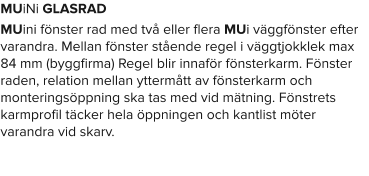 MUiNi GLASRAD MUini fönster rad med två eller flera MUi väggfönster efter varandra. Mellan fönster stående regel i väggtjokklek max 84 mm (byggfirma) Regel blir innaför fönsterkarm. Fönster raden, relation mellan yttermått av fönsterkarm och monteringsöppning ska tas med vid mätning. Fönstrets karmprofil täcker hela öppningen och kantlist möter varandra vid skarv.