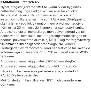 KARMKarmi   Pat. 124377 Nyhet, steglöst justerbar MU AL- karm bildar hygienisk helhetslösning. Inga synliga skruvar eller täckbrickor. Tätningslist i egen spår. Karmens konstruktion och justeringsmöjligheter samma som i AL-karm. Dörröppning ska ha jämn väggtjoklek runt om, ger enkel montage(vid hörn minst 20 mm utstick). Karmen har stor justerinsmått. Anodiserad yta tål mera slitage men pulverlakerad yta tål bättre vatten- kemikalie- och rengörningsmedelslitage(t ex badhus, pulverlakerad alumin, ej RST) Tilläg för färgbyte/färg tillkommer alltid enligt order för övriga RAL kulörer. Flerfärgade t ex trämönsterkulörer separat varje fall, även de är förmånliga att använda. OBS! 130 mm tegel ska ha M130-190 karm Anodiserad karm, väggtjoklek S70-130 mm steglös. Anodiserad karm, väggtjoklek S130-190 mm steglös. Båda karm kan levereras pulverlakerade, standart vit RAL9010 eller specialfärg Mui fönsterkarm kan tillverkas i RST, motsvarande som dörrkarm.