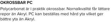 OKROSSBAR PC Polycarbonat är i praktik okrossbar. Nornalkvalité får lättare repor än Akryl. PC kan beställas med hård yta vilket ger bättre yta än Akryl.
