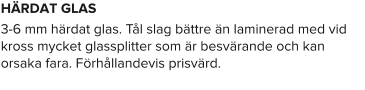HÄRDAT GLAS 3-6 mm härdat glas. Tål slag bättre än laminerad med vid kross mycket glassplitter som är besvärande och kan orsaka fara. Förhållandevis prisvärd.