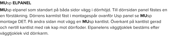 MUsp ELPANEL MUsp elpanel som standart på båda sidor vägg i dörrhöjd. Till dörrsidan panel fästes en en förstäkning. Dörrens karmlist fäst i montagespår ovanför Usp panel se MUsp montage DET. På andra sidan mot vägg en MUsp kantlist. Överkant på kantlist gerad och nertill kantlist med rak kap mot dörrfoder. Elpanelens väggtjoklek bestäms efter väggtjoklek vid dörrkarm.