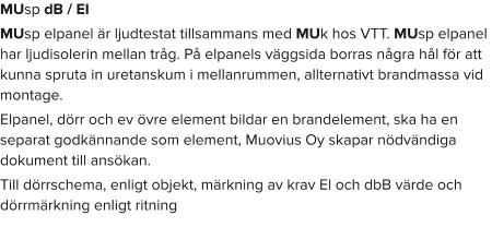 MUsp dB / EI MUsp elpanel är ljudtestat tillsammans med MUk hos VTT. MUsp elpanel har ljudisolerin mellan tråg. På elpanels väggsida borras några hål för att kunna spruta in uretanskum i mellanrummen, allternativt brandmassa vid montage. Elpanel, dörr och ev övre element bildar en brandelement, ska ha en separat godkännande som element, Muovius Oy skapar nödvändiga dokument till ansökan. Till dörrschema, enligt objekt, märkning av krav El och dbB värde och dörrmärkning enligt ritning