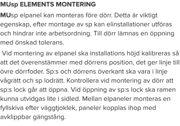 MUsp ELEMENTS MONTERING MUsp elpanel kan monteras före dörr. Detta är viktigt egenskap, efter montage av sp kan elinstallationer utföras och hindrar inte arbetsordning. Till dörr lämnas en öppning med önskad tolerans.  Vid montering av elpanel ska installations höjd kalibreras så att det överenstämmer med dörrens position, det ger linje till övre dörrfoder. Sp:s och dörrens överkant ska vara i linje vågrätt och sp lodrätt. Kontrollera vid montering av dörr att sp:s lock går att öppna. Vid öppning av sp:s lock ska ramen kunna utvidgas lite i sidled. Mellan elpaneler monteras en fyllskiva efter väggtjoklek, paneler kopplas ihop med avklippbar gängstång.