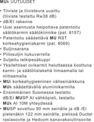 MUk UUTUUDET  • Tiiviste ja tiivisteura uusittu    (tiiviste testattu Rw38 dB) • dB/EI rakenne • Uusi asennusta helpottava patentoitu    säätökarmin säätökiinnike (pat. 8157) • Patentoitu säädettävä MU RST    korkeahygieniakarmi (pat. 8069) • Suljinsarana • Piilosuljin liukuvarrella • Suljettu telkipesäkuppi • Yksilehtiset ovikarmit haluttaessa koottuna    karmi- ja säätölistakehä liimaamalla tai    niittaamalla • MUi korkeahygieeninen väliseinäikkuna    MUk säädettävällä alumiinikarmilla • Ensimmäinen Suomessa testattu    dB/EI MUSP AI sähköpieli, testattu    MUk AI 10M yhteydessä • MUSP soveltuu 90 mm seinälle ja dB /EI   pielenäkin 122 mm seinälle, pielissä Ductel    rasiasovite ja Hedcom kanavakaiutinsovite