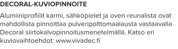 DECORAL-KUVIOPINNOITE Alumiiniprofiilit karmi, sähköpielet ja oven reunalista ovat mahdollista pinnoittaa pulveripolttomaalausta vastaavalla Decoral siirtokalvopinnoitusmenetelmällä. Katso eri kuviovaihtoehdot: www.vivadec.fi