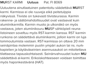 MURST KARMI     Uutuus      Pat. FI 8069 Uutuutena ainutlaatuinen patentoitu säädettävä MURST karmi. Karmissa ei ole ruuveja eikä peitetulppia näkyvissä. Tiiviste on tukevasti tiivisteurassa. Karmin rakenne- ja säätömahdollisuudet ovat vastaavat kuin alumiinikarmilla. Karmin muoto ja ulkonäkö on myös vastaava, joten alumiinikouru MUSP sähköpieli reuna-listoineen soveltuu myös RST-karmin kanssa. RST karmin runkona on säädettävä alumiinikarmi, jolloin karmi on luja lommoutumista vastaan. RST-karmissa on oltava 20 mm seinäpintaa molemmin puolin ympäri aukon tai ns. nurk-kapielien ja käytäväseinien asennusaukot on mitoitettava tilattaessa tapauskohtaisesti. Seinänvahvuudet kuten MU säädettävä al-karmi. Erikoiskohteeseen voidaan toimittaa myös haponkestävänä (HAT).