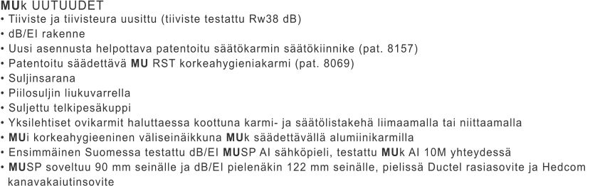 MUk UUTUUDET • Tiiviste ja tiivisteura uusittu (tiiviste testattu Rw38 dB) • dB/EI rakenne • Uusi asennusta helpottava patentoitu säätökarmin säätökiinnike (pat. 8157) • Patentoitu säädettävä MU RST korkeahygieniakarmi (pat. 8069) • Suljinsarana • Piilosuljin liukuvarrella • Suljettu telkipesäkuppi • Yksilehtiset ovikarmit haluttaessa koottuna karmi- ja säätölistakehä liimaamalla tai niittaamalla • MUi korkeahygieeninen väliseinäikkuna MUk säädettävällä alumiinikarmilla • Ensimmäinen Suomessa testattu dB/EI MUSP AI sähköpieli, testattu MUk AI 10M yhteydessä • MUSP soveltuu 90 mm seinälle ja dB/EI pielenäkin 122 mm seinälle, pielissä Ductel rasiasovite ja Hedcom    kanavakaiutinsovite