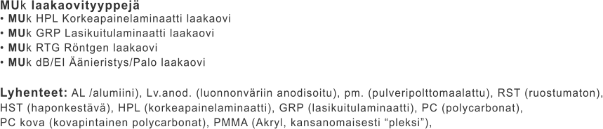 MUk laakaovityyppejä • MUk HPL Korkeapainelaminaatti laakaovi • MUk GRP Lasikuitulaminaatti laakaovi • MUk RTG Röntgen laakaovi • MUk dB/EI Äänieristys/Palo laakaovi  Lyhenteet: AL /alumiini), Lv.anod. (luonnonväriin anodisoitu), pm. (pulveripolttomaalattu), RST (ruostumaton), HST (haponkestävä), HPL (korkeapainelaminaatti), GRP (lasikuitulaminaatti), PC (polycarbonat),  PC kova (kovapintainen polycarbonat), PMMA (Akryl, kansanomaisesti “pleksi”),