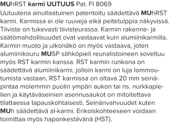 MUhRST karmi UUTUUS Pat. FI 8069 Uutuutena ainutlaatuinen patentoitu säädettävä MUhRST karmi. Karmissa ei ole ruuveja eikä peitetulppia näkyvissä. Tiiviste on tukevasti tiivisteurassa. Karmin rakenne- ja säätömahdollisuudet ovat vastaavat kuin alumiinikarmilla. Karmin muoto ja ulkonäkö on myös vastaava, joten alumiinikouru MUSP sähköpieli reunalistoineen soveltuu myös RST karmin kanssa. RST karmin runkona on säädettävä alumiinikarmi, jolloin karmi on luja lommou-tumista vastaan. RST karmissa on oltava 20 mm seinä-pintaa molemmin puolin ympäri aukon tai ns. nurkkapie-lien ja käytäväseinien asennusaukot on mitoitettava tilattaessa tapauskohtaisesti. Seinänvahvuudet kuten MUh säädettävä al-karmi. Erikoiskohteeseen voidaan toimittaa myös haponkestävänä (HST).