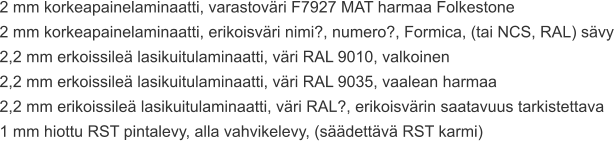 2 mm korkeapainelaminaatti, varastoväri F7927 MAT harmaa Folkestone 2 mm korkeapainelaminaatti, erikoisväri nimi?, numero?, Formica, (tai NCS, RAL) sävy 2,2 mm erkoissileä lasikuitulaminaatti, väri RAL 9010, valkoinen 2,2 mm erkoissileä lasikuitulaminaatti, väri RAL 9035, vaalean harmaa 2,2 mm erikoissileä lasikuitulaminaatti, väri RAL?, erikoisvärin saatavuus tarkistettava 1 mm hiottu RST pintalevy, alla vahvikelevy, (säädettävä RST karmi)