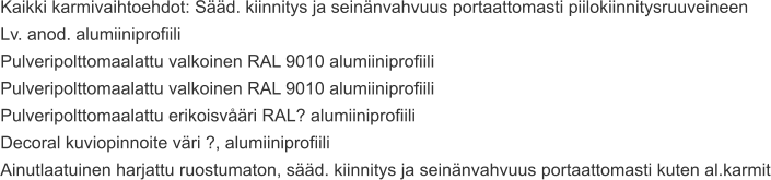 Kaikki karmivaihtoehdot: Sääd. kiinnitys ja seinänvahvuus portaattomasti piilokiinnitysruuveineen Lv. anod. alumiiniprofiili Pulveripolttomaalattu valkoinen RAL 9010 alumiiniprofiili Pulveripolttomaalattu valkoinen RAL 9010 alumiiniprofiili Pulveripolttomaalattu erikoisvåäri RAL? alumiiniprofiili Decoral kuviopinnoite väri ?, alumiiniprofiili Ainutlaatuinen harjattu ruostumaton, sääd. kiinnitys ja seinänvahvuus portaattomasti kuten al.karmit