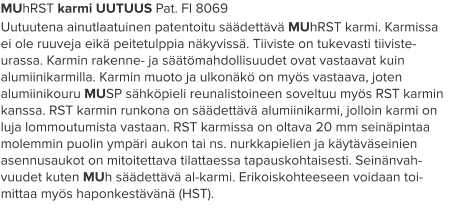 MUhRST karmi UUTUUS Pat. FI 8069 Uutuutena ainutlaatuinen patentoitu säädettävä MUhRST karmi. Karmissa ei ole ruuveja eikä peitetulppia näkyvissä. Tiiviste on tukevasti tiiviste-urassa. Karmin rakenne- ja säätömahdollisuudet ovat vastaavat kuin alumiinikarmilla. Karmin muoto ja ulkonäkö on myös vastaava, joten alumiinikouru MUSP sähköpieli reunalistoineen soveltuu myös RST karmin kanssa. RST karmin runkona on säädettävä alumiinikarmi, jolloin karmi on luja lommoutumista vastaan. RST karmissa on oltava 20 mm seinäpintaa molemmin puolin ympäri aukon tai ns. nurkkapielien ja käytäväseinien asennusaukot on mitoitettava tilattaessa tapauskohtaisesti. Seinänvah-vuudet kuten MUh säädettävä al-karmi. Erikoiskohteeseen voidaan toi-mittaa myös haponkestävänä (HST).