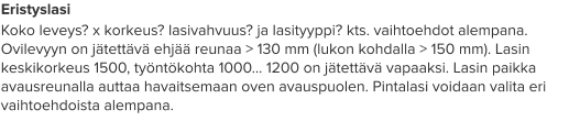 Eristyslasi Koko leveys? x korkeus? lasivahvuus? ja lasityyppi? kts. vaihtoehdot alempana. Ovilevyyn on jätettävä ehjää reunaa > 130 mm (lukon kohdalla > 150 mm). Lasin keskikorkeus 1500, työntökohta 1000… 1200 on jätettävä vapaaksi. Lasin paikka avausreunalla auttaa havaitsemaan oven avauspuolen. Pintalasi voidaan valita eri vaihtoehdoista alempana.