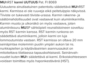 MUhRST karmi UUTUUS Pat. FI 8069 Uutuutena ainutlaatuinen patentoitu säädettävä MUhRST karmi. Karmissa ei ole ruuveja eikä peitetulppia näkyvissä. Tiiviste on tukevasti tiiviste-urassa. Karmin rakenne- ja säätömahdollisuudet ovat vastaavat kuin alumiinikarmilla. Karmin muoto ja ulkonäkö on myös vastaava, joten alumiinikouru MUSP sähköpieli reunalistoineen soveltuu myös RST karmin kanssa. RST karmin runkona on säädettävä alumiinikarmi, jolloin karmi on luja lommoutumista vastaan. RST karmissa on oltava 20 mm seinäpintaa molemmin puolin ympäri aukon tai ns. nurkkapielien ja käytäväseinien asennusaukot on mitoitettava tilattaessa tapauskohtaisesti. Seinänvah-vuudet kuten MUh säädettävä al-karmi. Erikoiskohteeseen voidaan toimittaa myös haponkestävänä (HST).