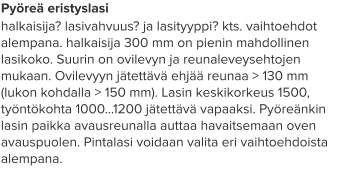 Pyöreä eristyslasi halkaisija? lasivahvuus? ja lasityyppi? kts. vaihtoehdot alempana. halkaisija 300 mm on pienin mahdollinen lasikoko. Suurin on ovilevyn ja reunaleveysehtojen mukaan. Ovilevyyn jätettävä ehjää reunaa > 130 mm (lukon kohdalla > 150 mm). Lasin keskikorkeus 1500, työntökohta 1000…1200 jätettävä vapaaksi. Pyöreänkin lasin paikka avausreunalla auttaa havaitsemaan oven avauspuolen. Pintalasi voidaan valita eri vaihtoehdoista alempana.