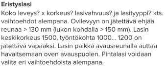 Eristyslasi Koko leveys? x korkeus? lasivahvuus? ja lasityyppi? kts. vaihtoehdot alempana. Ovilevyyn on jätettävä ehjää reunaa > 130 mm (lukon kohdalla > 150 mm). Lasin keskikorkeus 1500, työntökohta 1000… 1200 on jätettävä vapaaksi. Lasin paikka avausreunalla auttaa havaitsemaan oven avauspuolen. Pintalasi voidaan valita eri vaihtoehdoista alempana.