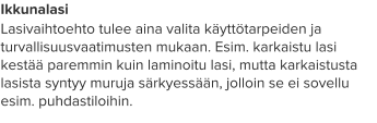 Ikkunalasi Lasivaihtoehto tulee aina valita käyttötarpeiden ja turvallisuusvaatimusten mukaan. Esim. karkaistu lasi kestää paremmin kuin laminoitu lasi, mutta karkaistusta lasista syntyy muruja särkyessään, jolloin se ei sovellu esim. puhdastiloihin.