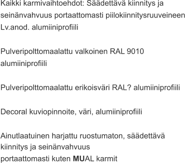 Kaikki karmivaihtoehdot: Säädettävä kiinnitys ja  seinänvahvuus portaattomasti piilokiinnitysruuveineen Lv.anod. alumiiniprofiili  Pulveripolttomaalattu valkoinen RAL 9010  alumiiniprofiili  Pulveripolttomaalattu erikoisväri RAL? alumiiniprofiili  Decoral kuviopinnoite, väri, alumiiniprofiili  Ainutlaatuinen harjattu ruostumaton, säädettävä  kiinnitys ja seinänvahvuus  portaattomasti kuten MUAL karmit