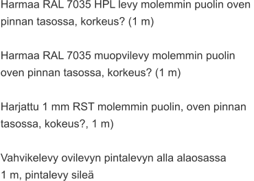 Harmaa RAL 7035 HPL levy molemmin puolin oven  pinnan tasossa, korkeus? (1 m)  Harmaa RAL 7035 muopvilevy molemmin puolin  oven pinnan tasossa, korkeus? (1 m)  Harjattu 1 mm RST molemmin puolin, oven pinnan  tasossa, kokeus?, 1 m)  Vahvikelevy ovilevyn pintalevyn alla alaosassa  1 m, pintalevy sileä