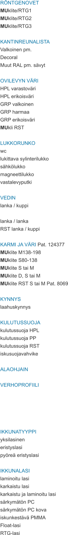 RÖNTGENOVET MUklite/RTG1 MUklite/RTG2 MUklite/RTG3  KANTINREUNALISTA Valkoinen pm. Decoral Muut RAL pm. sävyt  OVILEVYN VÄRI HPL varastoväri HPL erikoisväri GRP valkoinen GRP harmaa GRP erikoisväri MUkli RST  LUKKORUNKO wc lukittava sylinterilukko sähkölukko magneettilukko vastalevyputki  VEDIN lanka / kuppi  lanka / lanka RST lanka / kuppi  KARMI JA VÄRI Pat. 124377 MUklite M138-198 MUklite S80-138 MUklite S tai M MUklite D, S tai M MUklite RST S tai M Pat. 8069  KYNNYS laahuskynnys  KULUTUSSUOJA kulutussuoja HPL kulutussuoja PP kulutussuoja RST iskusuojavahvike  ALAOHJAIN  VERHOPROFIILI      IKKUNATYYPPI yksilasinen eristyslasi pyöreä eristyslasi  IKKUNALASI laminoitu lasi karkaistu lasi karkaistu ja laminoitu lasi särkymätön PC särkymätön PC kova iskunkestävä PMMA Float-lasi RTG-lasi