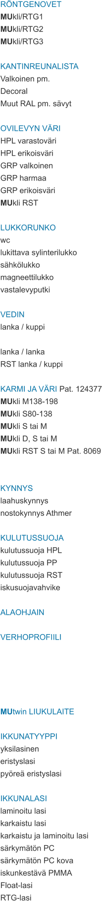 RÖNTGENOVET MUkli/RTG1 MUkli/RTG2 MUkli/RTG3  KANTINREUNALISTA Valkoinen pm. Decoral Muut RAL pm. sävyt  OVILEVYN VÄRI HPL varastoväri HPL erikoisväri GRP valkoinen GRP harmaa GRP erikoisväri MUkli RST  LUKKORUNKO wc lukittava sylinterilukko sähkölukko magneettilukko vastalevyputki  VEDIN lanka / kuppi  lanka / lanka RST lanka / kuppi  KARMI JA VÄRI Pat. 124377 MUkli M138-198 MUkli S80-138 MUkli S tai M MUkli D, S tai M MUkli RST S tai M Pat. 8069   KYNNYS laahuskynnys nostokynnys Athmer  KULUTUSSUOJA kulutussuoja HPL kulutussuoja PP kulutussuoja RST iskusuojavahvike  ALAOHJAIN  VERHOPROFIILI      MUtwin LIUKULAITE  IKKUNATYYPPI yksilasinen eristyslasi pyöreä eristyslasi  IKKUNALASI laminoitu lasi karkaistu lasi karkaistu ja laminoitu lasi särkymätön PC särkymätön PC kova iskunkestävä PMMA Float-lasi RTG-lasi