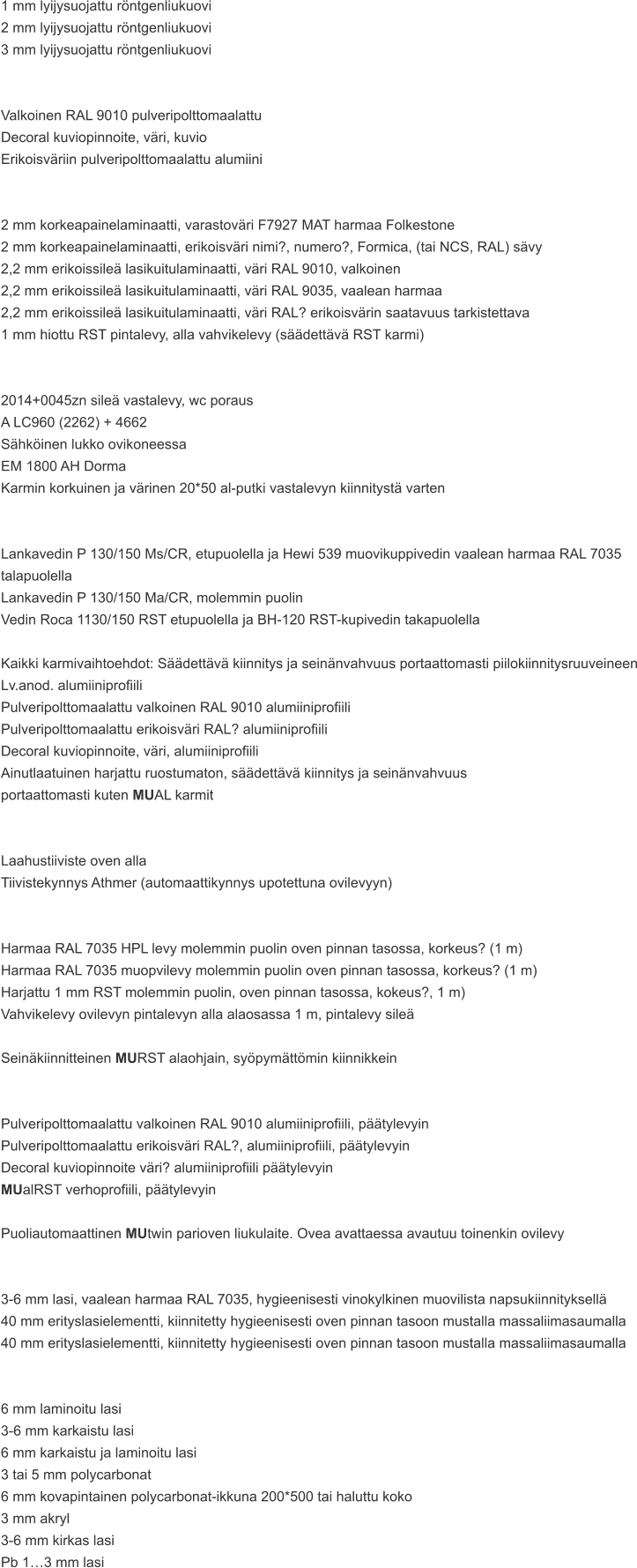 1 mm lyijysuojattu röntgenliukuovi 2 mm lyijysuojattu röntgenliukuovi 3 mm lyijysuojattu röntgenliukuovi   Valkoinen RAL 9010 pulveripolttomaalattu Decoral kuviopinnoite, väri, kuvio Erikoisväriin pulveripolttomaalattu alumiini   2 mm korkeapainelaminaatti, varastoväri F7927 MAT harmaa Folkestone 2 mm korkeapainelaminaatti, erikoisväri nimi?, numero?, Formica, (tai NCS, RAL) sävy 2,2 mm erikoissileä lasikuitulaminaatti, väri RAL 9010, valkoinen 2,2 mm erikoissileä lasikuitulaminaatti, väri RAL 9035, vaalean harmaa 2,2 mm erikoissileä lasikuitulaminaatti, väri RAL? erikoisvärin saatavuus tarkistettava 1 mm hiottu RST pintalevy, alla vahvikelevy (säädettävä RST karmi)   2014+0045zn sileä vastalevy, wc poraus A LC960 (2262) + 4662 Sähköinen lukko ovikoneessa EM 1800 AH Dorma Karmin korkuinen ja värinen 20*50 al-putki vastalevyn kiinnitystä varten   Lankavedin P 130/150 Ms/CR, etupuolella ja Hewi 539 muovikuppivedin vaalean harmaa RAL 7035 talapuolella Lankavedin P 130/150 Ma/CR, molemmin puolin Vedin Roca 1130/150 RST etupuolella ja BH-120 RST-kupivedin takapuolella  Kaikki karmivaihtoehdot: Säädettävä kiinnitys ja seinänvahvuus portaattomasti piilokiinnitysruuveineen Lv.anod. alumiiniprofiili Pulveripolttomaalattu valkoinen RAL 9010 alumiiniprofiili Pulveripolttomaalattu erikoisväri RAL? alumiiniprofiili Decoral kuviopinnoite, väri, alumiiniprofiili Ainutlaatuinen harjattu ruostumaton, säädettävä kiinnitys ja seinänvahvuus  portaattomasti kuten MUAL karmit   Laahustiiviste oven alla Tiivistekynnys Athmer (automaattikynnys upotettuna ovilevyyn)   Harmaa RAL 7035 HPL levy molemmin puolin oven pinnan tasossa, korkeus? (1 m) Harmaa RAL 7035 muopvilevy molemmin puolin oven pinnan tasossa, korkeus? (1 m) Harjattu 1 mm RST molemmin puolin, oven pinnan tasossa, kokeus?, 1 m) Vahvikelevy ovilevyn pintalevyn alla alaosassa 1 m, pintalevy sileä  Seinäkiinnitteinen MURST alaohjain, syöpymättömin kiinnikkein   Pulveripolttomaalattu valkoinen RAL 9010 alumiiniprofiili, päätylevyin Pulveripolttomaalattu erikoisväri RAL?, alumiiniprofiili, päätylevyin Decoral kuviopinnoite väri? alumiiniprofiili päätylevyin MUalRST verhoprofiili, päätylevyin  Puoliautomaattinen MUtwin parioven liukulaite. Ovea avattaessa avautuu toinenkin ovilevy   3-6 mm lasi, vaalean harmaa RAL 7035, hygieenisesti vinokylkinen muovilista napsukiinnityksellä 40 mm erityslasielementti, kiinnitetty hygieenisesti oven pinnan tasoon mustalla massaliimasaumalla 40 mm erityslasielementti, kiinnitetty hygieenisesti oven pinnan tasoon mustalla massaliimasaumalla   6 mm laminoitu lasi 3-6 mm karkaistu lasi 6 mm karkaistu ja laminoitu lasi 3 tai 5 mm polycarbonat 6 mm kovapintainen polycarbonat-ikkuna 200*500 tai haluttu koko 3 mm akryl 3-6 mm kirkas lasi Pb 1…3 mm lasi