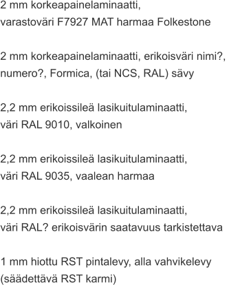 2 mm korkeapainelaminaatti,  varastoväri F7927 MAT harmaa Folkestone  2 mm korkeapainelaminaatti, erikoisväri nimi?,  numero?, Formica, (tai NCS, RAL) sävy  2,2 mm erikoissileä lasikuitulaminaatti,  väri RAL 9010, valkoinen  2,2 mm erikoissileä lasikuitulaminaatti,  väri RAL 9035, vaalean harmaa  2,2 mm erikoissileä lasikuitulaminaatti,  väri RAL? erikoisvärin saatavuus tarkistettava  1 mm hiottu RST pintalevy, alla vahvikelevy  (säädettävä RST karmi)