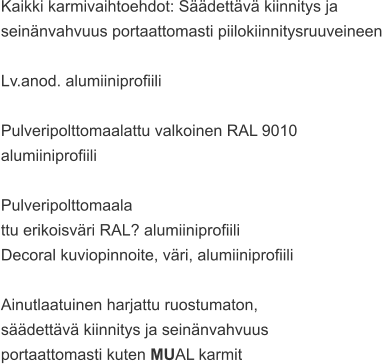 Kaikki karmivaihtoehdot: Säädettävä kiinnitys ja  seinänvahvuus portaattomasti piilokiinnitysruuveineen  Lv.anod. alumiiniprofiili  Pulveripolttomaalattu valkoinen RAL 9010  alumiiniprofiili  Pulveripolttomaala ttu erikoisväri RAL? alumiiniprofiili Decoral kuviopinnoite, väri, alumiiniprofiili  Ainutlaatuinen harjattu ruostumaton,  säädettävä kiinnitys ja seinänvahvuus  portaattomasti kuten MUAL karmit