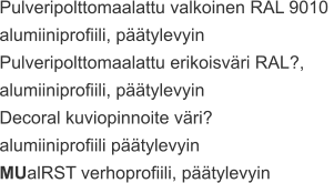 Pulveripolttomaalattu valkoinen RAL 9010  alumiiniprofiili, päätylevyin Pulveripolttomaalattu erikoisväri RAL?,  alumiiniprofiili, päätylevyin Decoral kuviopinnoite väri?  alumiiniprofiili päätylevyin MUalRST verhoprofiili, päätylevyin