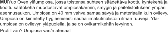 MUiYuo Oven yläumpiosa, jossa toistensa suhteen säädettävä koottu kyntekehä ja koottu säätökehä muodostavat umpiosakarmin, smygin ja peitelistoituksen ympäri asennusaukon. Umpiosa on 40 mm vahva samaa sävyä ja materiaalia kuin ovilevy. Umpiosa on kiinnitetty hygieenisesti nauhaliimakulmalistoin ilman ruuveja. Ylä-umpiosa on ovilevyn yläpuolella, ja se on ovikarmikehän levyinen. Profiiliväri? Umpiosa väri/materiaali