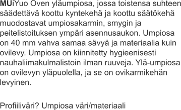 MUiYuo Oven yläumpiosa, jossa toistensa suhteen säädettävä koottu kyntekehä ja koottu säätökehä muodostavat umpiosakarmin, smygin ja peitelistoituksen ympäri asennusaukon. Umpiosa on 40 mm vahva samaa sävyä ja materiaalia kuin ovilevy. Umpiosa on kiinnitetty hygieenisesti nauhaliimakulmalistoin ilman ruuveja. Ylä-umpiosa on ovilevyn yläpuolella, ja se on ovikarmikehän levyinen.  Profiiliväri? Umpiosa väri/materiaali