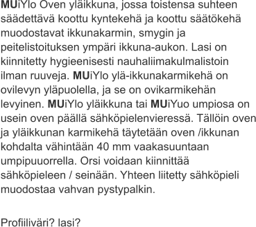 MUiYlo Oven yläikkuna, jossa toistensa suhteen säädettävä koottu kyntekehä ja koottu säätökehä muodostavat ikkunakarmin, smygin ja peitelistoituksen ympäri ikkuna-aukon. Lasi on kiinnitetty hygieenisesti nauhaliimakulmalistoin ilman ruuveja. MUiYlo ylä-ikkunakarmikehä on ovilevyn yläpuolella, ja se on ovikarmikehän levyinen. MUiYlo yläikkuna tai MUiYuo umpiosa on usein oven päällä sähköpielenvieressä. Tällöin oven ja yläikkunan karmikehä täytetään oven /ikkunan kohdalta vähintään 40 mm vaakasuuntaan umpipuuorrella. Orsi voidaan kiinnittää sähköpieleen / seinään. Yhteen liitetty sähköpieli muodostaa vahvan pystypalkin.  Profiiliväri? lasi?