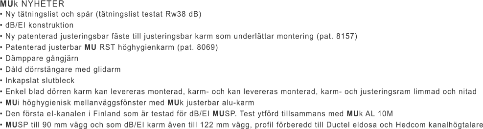 MUk NYHETER • Ny tätningslist och spår (tätningslist testat Rw38 dB) • dB/EI konstruktion • Ny patenterad justeringsbar fäste till justeringsbar karm som underlättar montering (pat. 8157) • Patenterad justerbar MU RST höghygienkarm (pat. 8069) • Dämppare gångjärn • Dåld dörrstängare med glidarm • Inkapslat slutbleck • Enkel blad dörren karm kan levereras monterad, karm- och kan levereras monterad, karm- och justeringsram limmad och nitad • MUi höghygienisk mellanväggsfönster med MUk justerbar alu-karm • Den första eI-kanalen i Finland som är testad för dB/EI MUSP. Test ytförd tillsammans med MUk AL 10M • MUSP till 90 mm vägg och som dB/EI karm även till 122 mm vägg, profil förberedd till Ductel eldosa och Hedcom kanalhögtalare
