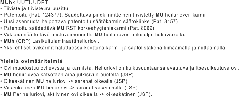 MUhk UUTUUDET • Tiiviste ja tiivisteura uusittu • Patentoitu (Pat. 124377). Säädettävä piilokiinnitteinen tiivistetty MU heilurioven karmi. • Uusi asennusta helpottava patentoitu säätökarmin säätökiinke (Pat. 8157). • Patentoitu säädettävä MU RST korkeahygieniakarmi (Pat. 8069). • Vakiona säädettävä nestevaimennettu MU heilurioven piilosuljin liukuvarrella. • MUh (GRP) Lasikuitulaminaattiheiluriovi. • Yksilehtiset ovikarmit haluttaessa koottuna karmi- ja säätölistakehä liimaamalla ja niittaamalla.  Yleisiä ovimääritelmiä • Ovi muodostuu ovilevystä ja karmista. Heiluriovi on kulkusuuntaansa avautuva ja itsesulkeutuva ovi. • MU heiluriovea katsotaan aina julkisivun puolelta (JSP). • Oikeakätinen MU heiluriovi -> saranat oikealla (JSP). • Vasenkätinen MU heiluriovi -> saranat vasemmalla (JSP). • MU Pariheiluriovi, aktiivinen ovi oikealla -> oikeakätinen (JSP).