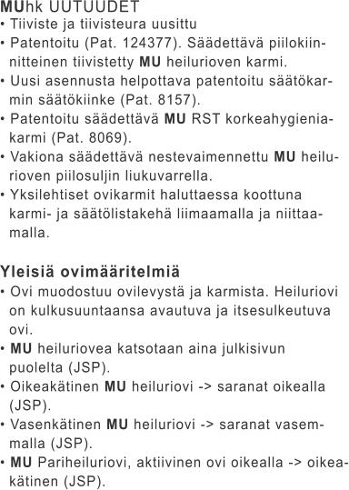 MUhk UUTUUDET • Tiiviste ja tiivisteura uusittu • Patentoitu (Pat. 124377). Säädettävä piilokiin-   nitteinen tiivistetty MU heilurioven karmi. • Uusi asennusta helpottava patentoitu säätökar-   min säätökiinke (Pat. 8157). • Patentoitu säädettävä MU RST korkeahygienia-   karmi (Pat. 8069). • Vakiona säädettävä nestevaimennettu MU heilu-   rioven piilosuljin liukuvarrella. • Yksilehtiset ovikarmit haluttaessa koottuna    karmi- ja säätölistakehä liimaamalla ja niittaa-   malla.  Yleisiä ovimääritelmiä • Ovi muodostuu ovilevystä ja karmista. Heiluriovi    on kulkusuuntaansa avautuva ja itsesulkeutuva    ovi. • MU heiluriovea katsotaan aina julkisivun    puolelta (JSP). • Oikeakätinen MU heiluriovi -> saranat oikealla    (JSP). • Vasenkätinen MU heiluriovi -> saranat vasem-   malla (JSP). • MU Pariheiluriovi, aktiivinen ovi oikealla -> oikea-   kätinen (JSP).
