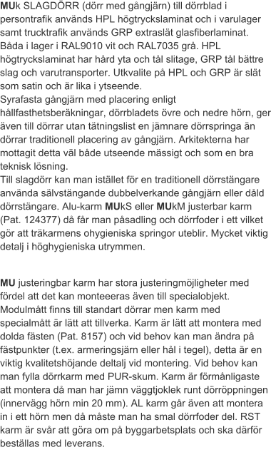 MUk SLAGDÖRR (dörr med gångjärn) till dörrblad i persontrafik används HPL högtryckslaminat och i varulager  samt trucktrafik används GRP extraslät glasfiberlaminat. Båda i lager i RAL9010 vit och RAL7035 grå. HPL högtryckslaminat har hård yta och tål slitage, GRP tål bättre slag och varutransporter. Utkvalite på HPL och GRP är slät som satin och är lika i ytseende.Syrafasta gångjärn med placering enligt hållfasthetsberäkningar, dörrbladets övre och nedre hörn, ger även till dörrar utan tätningslist en jämnare dörrspringa än dörrar traditionell placering av gångjärn. Arkitekterna har mottagit detta väl både utseende mässigt och som en bra teknisk lösning.Till slagdörr kan man istället för en traditionell dörrstängare använda sälvstängande dubbelverkande gångjärn eller dåld dörrstängare. Alu-karm MUkS eller MUkM justerbar karm (Pat. 124377) då får man påsadling och dörrfoder i ett vilket gör att träkarmens ohygieniska springor uteblir. Mycket viktig detalj i höghygieniska utrymmen. MU justeringbar karm har stora justeringmöjligheter med fördel att det kan monteeeras även till specialobjekt. Modulmått finns till standart dörrar men karm med specialmått är lätt att tillverka. Karm är lätt att montera med dolda fästen (Pat. 8157) och vid behov kan man ändra på fästpunkter (t.ex. armeringsjärn eller hål i tegel), detta är en viktig kvalitetshöjande deltalj vid montering. Vid behov kan man fylla dörrkarm med PUR-skum. Karm är förmånligaste att montera då man har jämn väggtjoklek runt dörröppningen (innervägg hörn min 20 mm). AL karm går även att montera in i ett hörn men då måste man ha smal dörrfoder del. RST karm är svår att göra om på byggarbetsplats och ska därför beställas med leverans. 