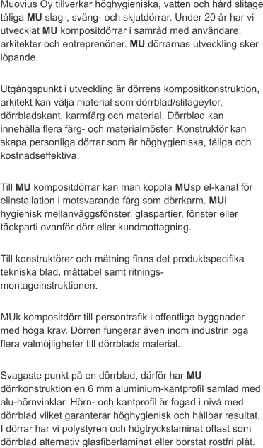 Muovius Oy tillverkar höghygieniska, vatten och hård slitage tåliga MU slag-, sväng- och skjutdörrar. Under 20 år har vi utvecklat MU kompositdörrar i samråd med användare, arkitekter och entreprenöner. MU dörrarnas utveckling sker löpande.  Utgångspunkt i utveckling är dörrens kompositkonstruktion, arkitekt kan välja material som dörrblad/slitageytor, dörrbladskant, karmfärg och material. Dörrblad kan innehålla flera färg- och materialmöster. Konstruktör kan skapa personliga dörrar som är höghygieniska, tåliga och kostnadseffektiva.  Till MU kompositdörrar kan man koppla MUsp el-kanal för elinstallation i motsvarande färg som dörrkarm. MUi hygienisk mellanväggsfönster, glaspartier, fönster eller täckparti ovanför dörr eller kundmottagning.  Till konstruktörer och mätning finns det produktspecifika tekniska blad, måttabel samt ritnings-  montageinstruktionen.   MUk kompositdörr till persontrafik i offentliga byggnader med höga krav. Dörren fungerar även inom industrin pga flera valmöjligheter till dörrblads material.  Svagaste punkt på en dörrblad, därför har MU dörrkonstruktion en 6 mm aluminium-kantprofil samlad med alu-hörnvinklar. Hörn- och kantprofil är fogad i nivå med dörrblad vilket garanterar höghygienisk och hållbar resultat. I dörrar har vi polystyren och högtryckslaminat oftast som dörrblad alternativ glasfiberlaminat eller borstat rostfri plåt.